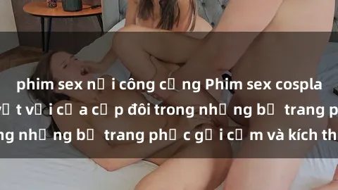 phim sex nơi công cộng Phim sex cosplay: Trải nghiệm tuyệt vời của cặp đôi trong những bộ trang phục gợi cảm và kích thích