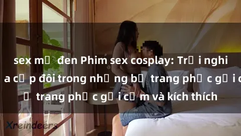 sex mỹ đen Phim sex cosplay: Trải nghiệm tuyệt vời của cặp đôi trong những bộ trang phục gợi cảm và kích thích