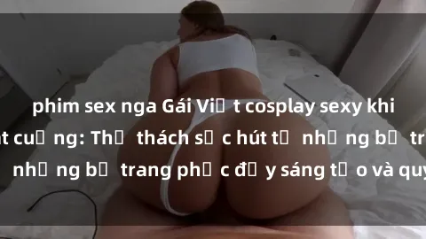 phim sex nga Gái Việt cosplay sexy khiến fan hâm mộ phát cuồng: Thử thách sức hút từ những bộ trang phục đầy sáng tạo và quyến rũ!