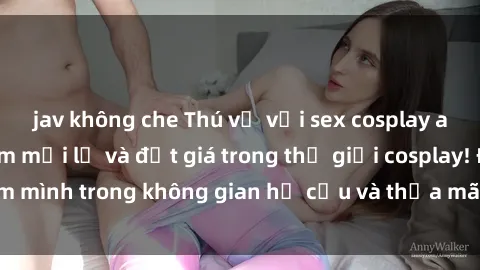 jav không che Thú vị với sex cosplay anime: Trải nghiệm mới lạ và đắt giá trong thế giới cosplay! Đắm mình trong không gian hư cấu và thỏa mãn niềm đam mê của bạn!