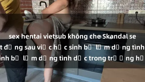 sex hentai vietsub không che Skandal sex giáo viên: Sự thật đằng sau việc học sinh bị lạm dụng tình dục trong trường học