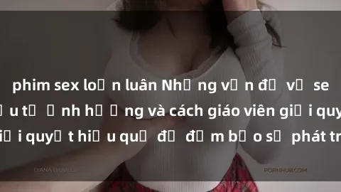 phim sex loạn luân Những vấn đề về sex học sinh: Các yếu tố ảnh hưởng và cách giáo viên giải quyết hiệu quả để đảm bảo sự phát triển toàn diện.