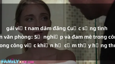 gái việt nam dâm đãng Cuộc sống tình dục của nhân viên văn phòng: Sự nghiệp và đam mê trong công việc khiến họ cảm thấy hứng thú với tình dục?