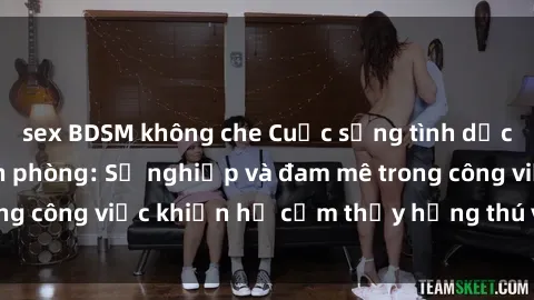 sex BDSM không che Cuộc sống tình dục của nhân viên văn phòng: Sự nghiệp và đam mê trong công việc khiến họ cảm thấy hứng thú với tình dục?
