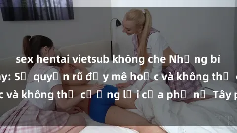sex hentai vietsub không che Những bí mật về sex gái Tây: Sự quyến rũ đầy mê hoặc và không thể cưỡng lại của phụ nữ Tây phương