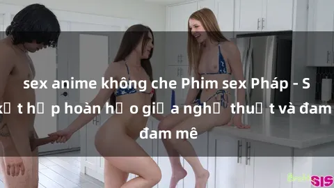 sex anime không che Phim sex Pháp - Sự kết hợp hoàn hảo giữa nghệ thuật và đam mê