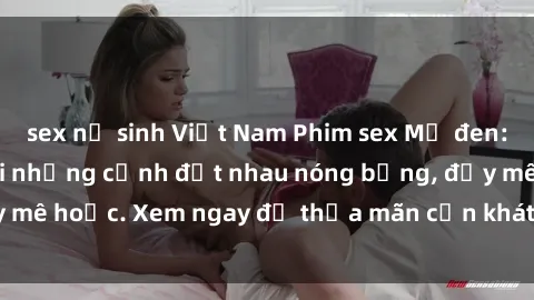 sex nữ sinh Việt Nam Phim sex Mỹ đen: phút mãnh liệt với những cảnh địt nhau nóng bỏng, đầy mê hoặc. Xem ngay để thỏa mãn cơn khát tình dục của bạn!