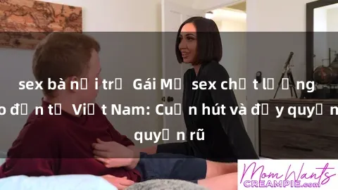 sex bà nội trợ Gái Mỹ sex chất lượng cao đến từ Việt Nam: Cuốn hút và đầy quyến rũ