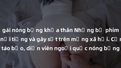 gái nóng bỏng khỏa thân Những bộ phim sex ngoại quốc nổi tiếng và gây sốt trên mạng xã hội. Cảnh quay táo bạo, diễn viên ngoại quốc nóng bỏng trong các tác phẩm đỉnh cao.