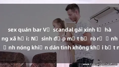 sex quán bar Vụ scandal gái xinh lộ hàng gây sốt trên mạng xã hội: Nữ sinh đẹp mắt bị rò rỉ ảnh nóng khiến dân tình không khỏi bất ngờ và phẫn nộ!