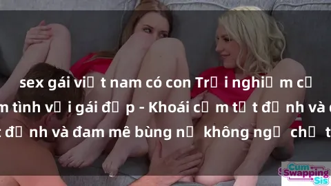 sex gái việt nam có con Trải nghiệm cực kỳ thú vị khi làm tình với gái đẹp - Khoái cảm tột đỉnh và đam mê bùng nổ không ngờ chỉ trong một đêm!