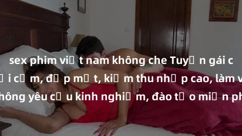 sex phim việt nam không che Tuyển gái call girl Việt Nam gợi cảm, đẹp mắt, kiếm thu nhập cao, làm việc linh hoạt, không yêu cầu kinh nghiệm, đào tạo miễn phí. Liên hệ ngay để biết thêm chi tiết!