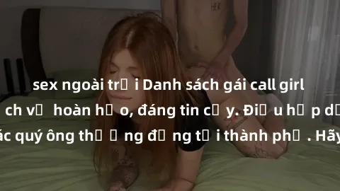 sex ngoài trời Danh sách gái call girl vip chất lượng, dịch vụ hoàn hảo, đáng tin cậy. Điều hấp dẫn cho các quý ông thượng đẳng tại thành phố. Hãy nhấc máy và đặt lịch ngay!