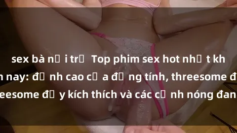 sex bà nội trợ Top phim sex hot nhất không thể bỏ lỡ năm nay: đỉnh cao của đồng tính, threesome đầy kích thích và các cảnh nóng đang gây sốt!