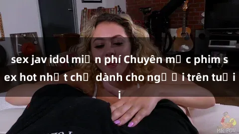sex jav idol miễn phí Chuyên mục phim sex hot nhất chỉ dành cho người trên tuổi