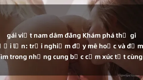 gái việt nam dâm đãng Khám phá thế giới mới với sex người lớn: trải nghiệm đầy mê hoặc và đắm chìm trong những cung bậc cảm xúc tột cùng, hứng khởi và cuốn hút.