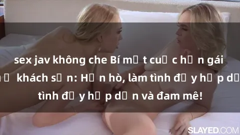 sex jav không che Bí mật cuộc hẹn gái Việt lần đầu ở khách sạn: Hẹn hò, làm tình đầy hấp dẫn và đam mê!