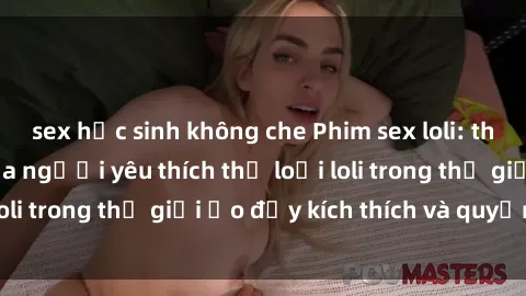 sex học sinh không che Phim sex loli: thỏa mãn đam mê của người yêu thích thể loại loli trong thế giới ảo đầy kích thích và quyến rũ.