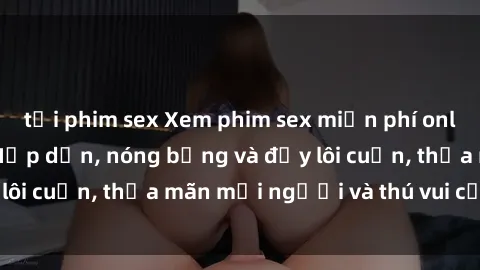 tải phim sex Xem phim sex miễn phí online ngay tại đây – Hấp dẫn, nóng bỏng và đầy lôi cuốn, thỏa mãn mọi người và thú vui của bạn!