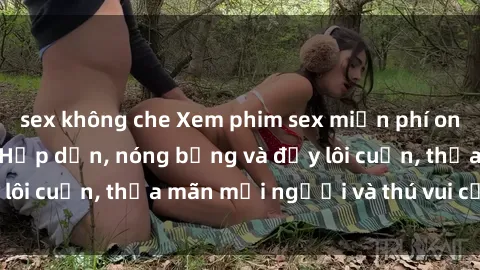 sex không che Xem phim sex miễn phí online ngay tại đây – Hấp dẫn, nóng bỏng và đầy lôi cuốn, thỏa mãn mọi người và thú vui của bạn!