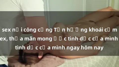 sex nơi công cộng Tận hưởng khoái cảm với gái xinh sex, thỏa mãn mong ước tình dục của mình ngay hôm nay