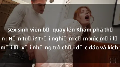 sex sinh viên bị quay lén Khám phá thế giới sex trực tuyến: Hơn tuổi? Trải nghiệm cảm xúc mới lạ với những trò chơi độc đáo và kích thích người lớn