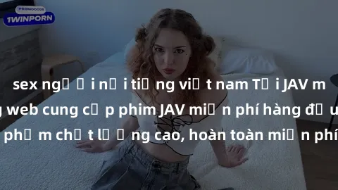 sex người nổi tiếng việt nam Tải JAV miễn phí: Các trang web cung cấp phim JAV miễn phí hàng đầu hiện nay. Các tác phẩm chất lượng cao, hoàn toàn miễn phí, giúp bạn thỏa mãn niềm đam mê mà không tốn k