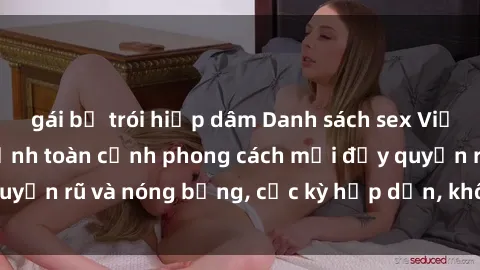 gái bị trói hiếp dâm Danh sách sex Việt Nam không che - Ảnh toàn cảnh phong cách mới đầy quyến rũ và nóng bỏng, cực kỳ hấp dẫn, không thể bỏ qua!