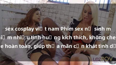 sex cosplay việt nam Phim sex nữ sinh mới nhất: Trải nghiệm nhiều tình huống kích thích, không che hoàn toàn, giúp thỏa mãn cơn khát tình dục của các bạn trẻ