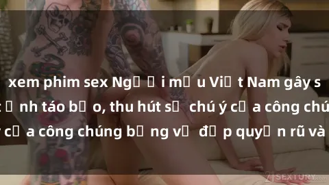 xem phim sex Người mẫu Việt Nam gây sốt với loạt shoot ảnh táo bạo, thu hút sự chú ý của công chúng bằng vẻ đẹp quyến rũ và gợi cảm.
