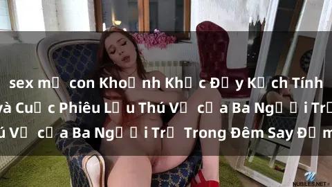 sex mẹ con Khoảnh Khắc Đầy Kịch Tính: Sex  Việt Nam và Cuộc Phiêu Lưu Thú Vị của Ba Người Trẻ Trong Đêm Say Đắm
