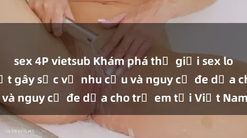 sex 4P vietsub Khám phá thế giới sex loli Việt Nam: Sự thật gây sốc về nhu cầu và nguy cơ đe dọa cho trẻ em tại Việt Nam