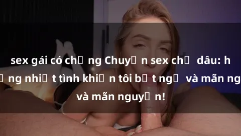 sex gái có chồng Chuyện sex chị dâu: hành động nhiệt tình khiến tôi bất ngờ và mãn nguyện!
