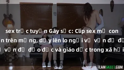 sex trực tuyến Gây sốc: Clip sex mẹ con Việt Nam lan truyền trên mạng, dấy lên lo ngại về vấn đề đạo đức và giáo dục trong xã hội hiện nay.