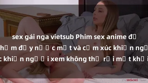 sex gái nga vietsub Phim sex anime đỉnh cao: Những tác phẩm đầy nước mắt và cảm xúc khiến người xem không thể rời mắt khỏi màn hình